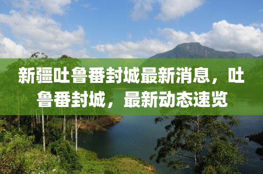 新疆吐鲁番封城最新消息，吐鲁番封城，最新动态速览山东水清源环保科技有限公司