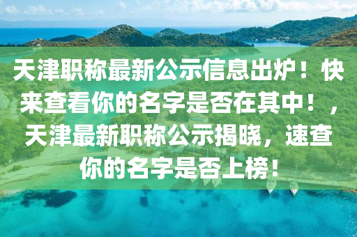 天津职称最新公示信息出炉！快来查看你的名字是否在其中！，天津最新职称公示揭晓，速查你的名字是否上榜！山东水清源环保科技有限公司