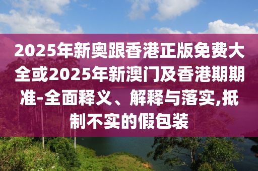 2025年新奥跟香港正版免费大全或2025年新澳门及香港期期准-全面释义、解释与落实,抵制不实的假包装