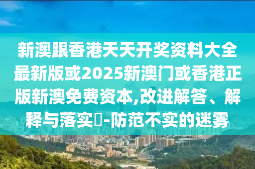 新澳跟香港天天开奖资料大全最新版或2025新澳门或香港正版新澳免费资本,改进解答、解释与落实​-防范不实的迷雾山东水清源环保科技有限公司