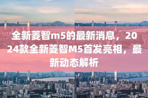 山东水清源环保科技有限公司全新菱智m5的最新消息，2024款全新菱智M5首发亮相，最新动态解析