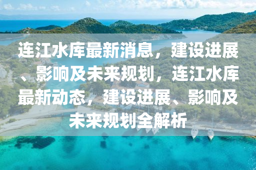 连江水库最新消息，建设进展、影响及未来规山东水清源环保科技有限公司划，连江水库最新动态，建设进展、影响及未来规划全解析