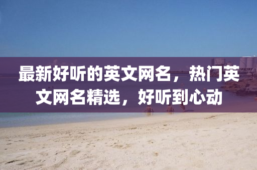 最新好听的英文网名，热门英山东水清源环保科技有限公司文网名精选，好听到心动