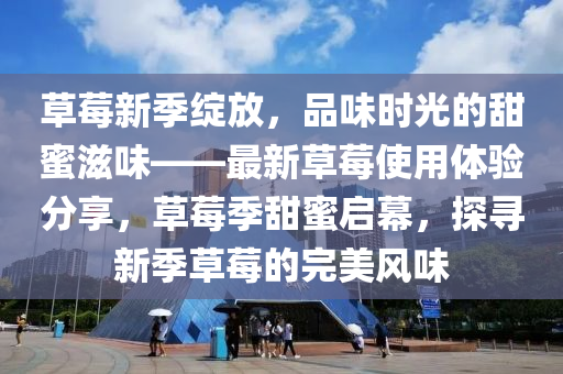 草莓新季绽放，品味时光的甜蜜滋味山东水清源环保科技有限公司——最新草莓使用体验分享，草莓季甜蜜启幕，探寻新季草莓的完美风味