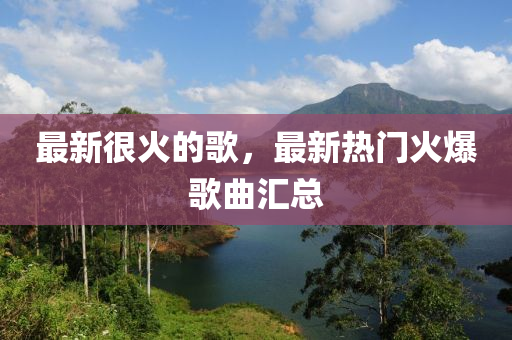 最新很火的歌，最新热门火爆歌曲汇总山东水清源环保科技有限公司