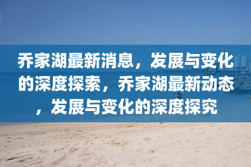 乔家湖最新消息，发展与变化的深度探索，乔家湖最新动态，发展与变化的深度探究山东水清源环保科技有限公司