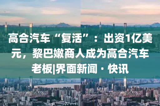 高合汽车“复活”：出资1亿美元，黎巴嫩商人成为高合汽车老板|界面新闻 · 快讯山东水清源环保科技有限公司