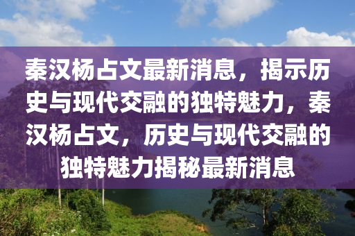秦汉杨占文最新消息，揭示历史与现代交融的独特魅力，秦汉杨占文，历史与现代交融的独特魅力揭秘最新消息山东水清源环保科技有限公司