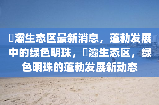 浐灞生态区最新消息，蓬勃发展中的绿色明珠，浐灞生态区，绿色明珠的蓬勃发展新动态