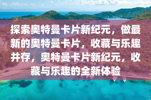 探索奥特曼卡片新纪元，做最新的奥特曼卡片，收藏与乐趣并存，奥特曼卡片新纪元，收藏与乐趣的全新体验山东水清源环保科技有限公司