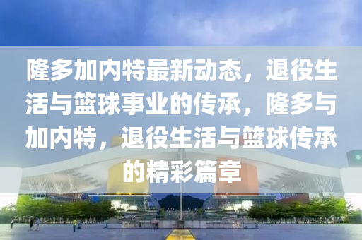 隆多加内特最新动态，退役生活与篮球事业的传承，隆多与加内特，退役生活与篮球传承的精彩篇章山东水清源环保科技有限公司