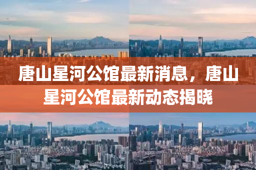 唐山星河公馆最新消息，唐山星河公馆最新动态揭晓山东水清源环保科技有限公司