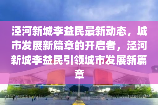 泾河新城李益民最新动态，城市发展新篇章的开启者，泾河新城李益民引领城市发山东水清源环保科技有限公司展新篇章