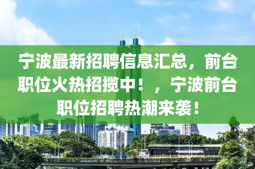 宁波最新招聘信息汇总，前台职位火热招揽中！，宁波前台职位招聘热潮来袭！山东水清源环保科技有限公司
