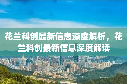 花兰科创最新信息深度解析，花兰科创最新信息深度解读