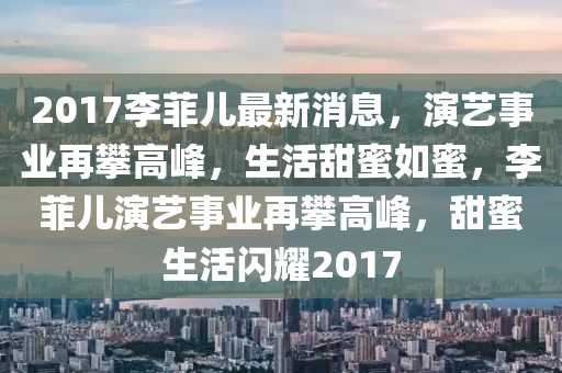 2017李菲儿最新消息，演艺事业再攀高峰，生活甜蜜如蜜，李菲儿演艺事业再攀高峰，甜蜜生活闪耀2017
