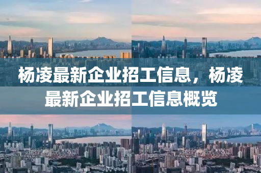 杨凌最新企业招工信息，杨凌最新企业招工信息概览