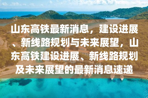 山东高铁最新消息，建设进展、新线路规划与未来展望，山东高铁建设进展、新线路规划及未来展望的最新消息速递