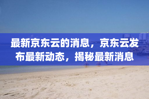 最新京东云的消息，京东云发布最新动态，揭秘最新消息山东水清源环保科技有限公司