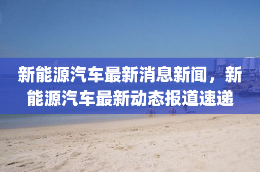 新能源汽车最新消息新闻，新能源汽车最新动态报道速递山东水清源环保科技有限公司