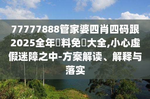 77777888管家婆四肖四码跟2025全年資料免費大全,小心虚假迷障之中-方案解读、解释与落实山东水清源环保科技有限公司