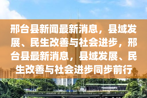 邢台县新闻最新消息，县域发展、民生改善与社会进步，邢台县最新消息，县域发展、民生改善与社会进步同步前行山东水清源环保科技有限公司