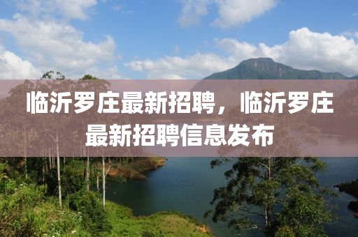 临沂罗庄最新招聘，临沂罗庄最新招聘信息发布山东水清源环保科技有限公司