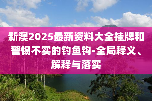 新澳2025最新资料大全挂牌和警惕不实的钓鱼钩-全局释义、解释与落实