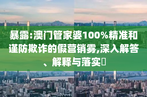 暴露:澳门管家婆100%精准和谨防欺诈的假营销雾,深入解答、解释与落实​