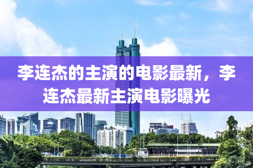 李连杰的主演的电影最新，李连杰最新主演电影曝光