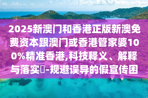 2025新澳门和香港正版新澳免费资本跟澳门或香港管家婆100%精准香港,科技释义、解释与落实​-规避误导的假宣传困