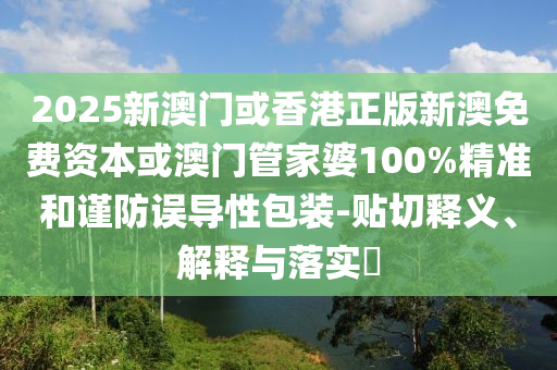 2025新澳门或香港正版新澳免费资本或澳门管家婆100%精准和谨防误导性包装-贴切释义、解释与落实​