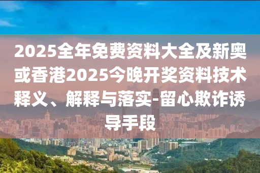 2025全年免费资料大全及新奥或香港2025今晚开奖资料技术释义、解释与落实-留心欺诈诱导手段