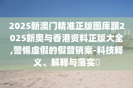 2025新澳门精准正版图库跟2025新奥与香港资料正版大全,警惕虚假的假营销案-科技释义、解释与落实​