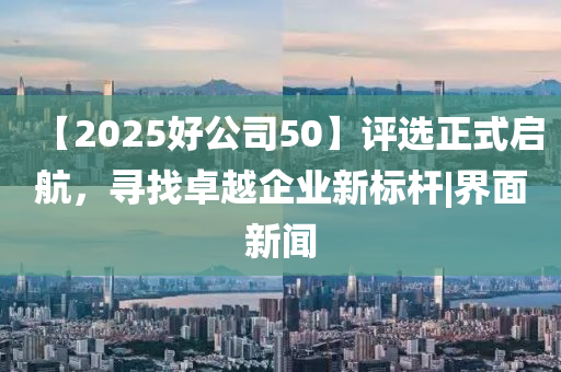 【2025好公司50】评选正式启航，寻找卓越企业新标杆|界面新闻