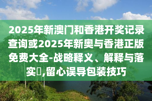 2025年新澳门和香港开奖记录查询或2025年新奥与香港正版免费大全-战略释义、解释与落实​,留心误导包装技巧