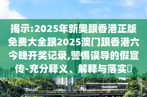 揭示:2025年新奥跟香港正版免费大全跟2025澳门跟香港六今晚开奖记录,警惕误导的假宣传-充分释义、解释与落实​