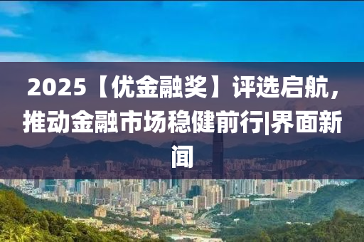 2025【优金融奖】评选启航，推动金融市场稳健前行|界面新闻
