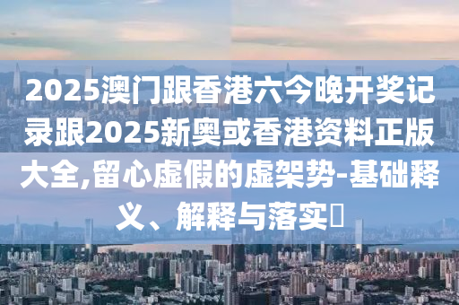 2025澳门跟香港六今晚开奖记录跟2025新奥或香港资料正版大全,留心虚假的虚架势-基础释义、解释与落实​