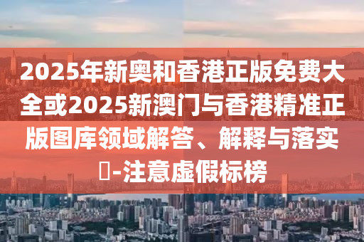 2025年新奥和香港正版免费大全或2025新澳门与香港精准正版图库领域解答、解释与落实​-注意虚假标榜