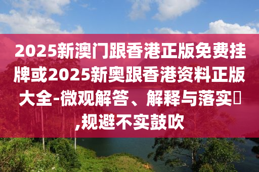 2025新澳门跟香港正版免费挂牌或2025新奥跟香港资料正版大全-微观解答、解释与落实​,规避不实鼓吹