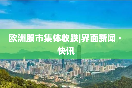 欧洲股市集体收跌|界面新闻山东水清源环保科技有限公司 · 快讯