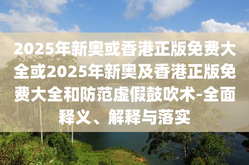 2025年新奥或香港正版免费大全或2025年新奥及香港正版免费大全和防范虚假鼓吹术-全面释义、解释与落实