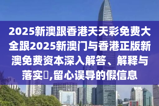 2025新澳跟香港天天彩免费大全跟2025新澳门与香港正版新澳免费资本深入解答、解释与落实​,留心误导的假信息