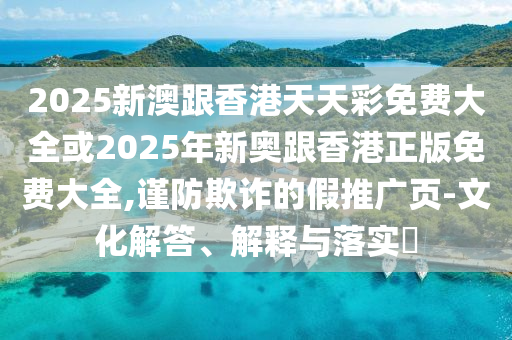 2025新澳跟香港天天彩免费大全或2025年新奥跟香港正版免费大全,谨防欺诈的假推广页-文化解答、解释与落实​