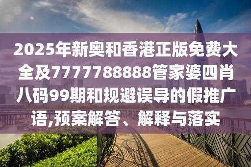 2025年新奥和香港正版免费大全及7777788888管家婆四肖八码99期和规避误导的假推广语,预案解答、解释与落实