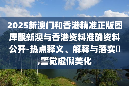 2025新澳门和香港精准正版图库跟新澳与香港资料准确资料公开-热点释义、解释与落实​,警觉虚假美化