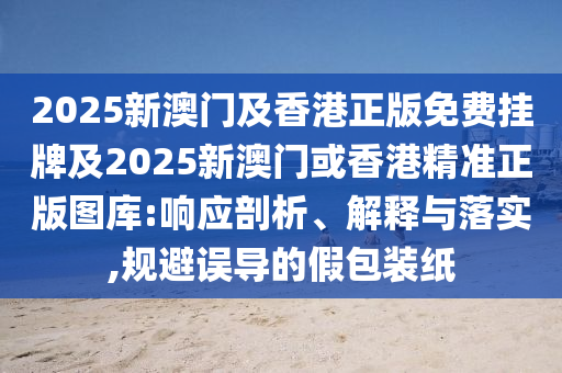 2025新澳门及香港正版免费挂牌及2025新澳门或香港精准正版图库:响应剖析、解释与落实,规避误导的假包装纸