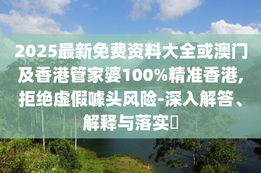 2025最新免费资料大全或澳门及香港管家婆100%精准香港,拒绝虚假噱头风险-深入解答、解释与落实​