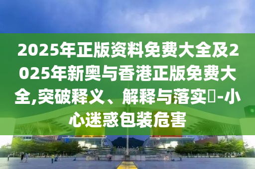 2025年正版资料免费大全及2025年新奥与香港正版免费大全,突破释义、解释与落实​-小心迷惑包装危害